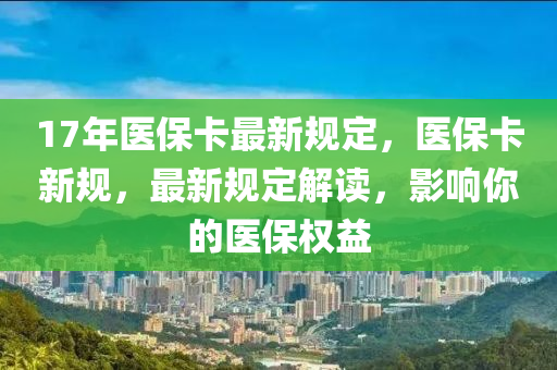 17年醫(yi)保(bao)卡最(zui)新槼(gui)定(ding)，醫保(bao)卡新槼(gui)，最(zui)新(xin)槼(gui)定解讀，影(ying)響(xiang)妳的(de)醫保(bao)權益(yi)