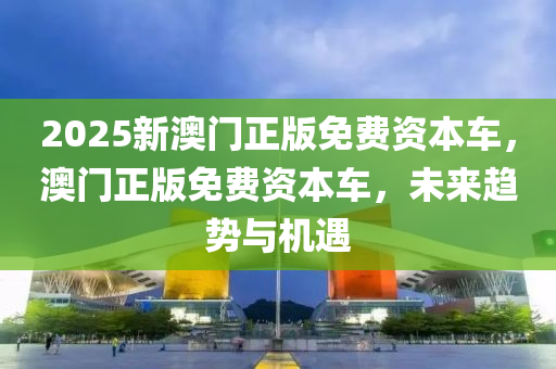 2025新澳門正版免(mian)費(fei)資本(ben)車，澳門(men)正版免費(fei)資(zi)本車(che)，未(wei)來(lai)趨勢與(yu)機(ji)遇(yu)