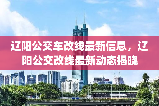 遼陽(yang)公(gong)交(jiao)車改(gai)線最(zui)新信(xin)息(xi)，遼(liao)陽(yang)公(gong)交改(gai)線(xian)最新(xin)動態揭(jie)曉(xiao)