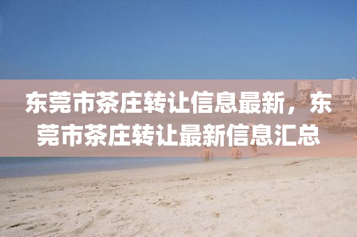東莞市(shi)茶莊(zhuang)轉讓(rang)信(xin)息(xi)最(zui)新，東莞市茶(cha)莊轉讓(rang)最新(xin)信(xin)息(xi)滙(hui)總(zong)