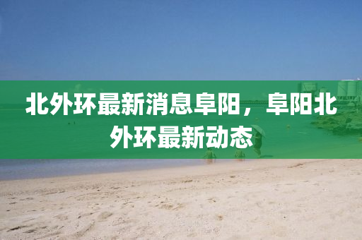北(bei)外環最(zui)新消息(xi)阜(fu)陽，阜(fu)陽北外環最(zui)新動(dong)態(tai)