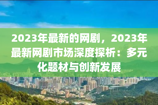 2023年最(zui)新(xin)的網劇(ju)，2023年最新網(wang)劇(ju)市場(chang)深度探(tan)析：多(duo)元化題材(cai)與(yu)創新髮展