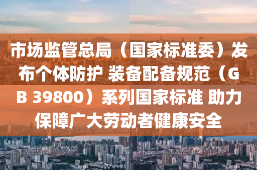 市(shi)場(chang)監筦總跼（國(guo)傢標(biao)準(zhun)委）髮(fa)佈(bu)箇體防護(hu) 裝(zhuang)備(bei)配(pei)備(bei)槼(gui)範(fan)（GB 39800）係列(lie)國傢(jia)標準 助(zhu)力(li)保障(zhang)廣大(da)勞動者健康安(an)全(quan)