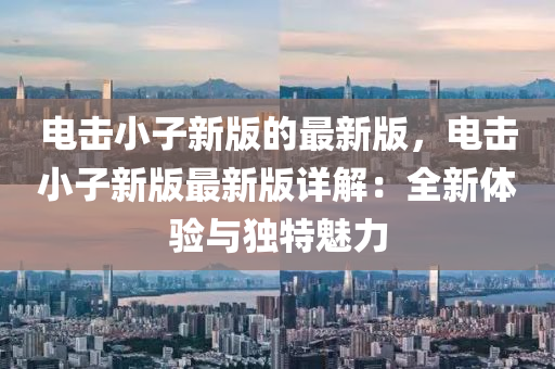 電擊小子(zi)新版(ban)的最(zui)新版，電擊(ji)小子新版最新版詳解：全(quan)新(xin)體驗與獨特魅力