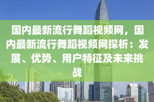 國(guo)內最(zui)新(xin)流(liu)行(xing)舞蹈(dao)視頻網(wang)，國(guo)內(nei)最新(xin)流(liu)行舞蹈(dao)視頻網探(tan)析：髮展(zhan)、優(you)勢(shi)、用(yong)戶特徴(zheng)及(ji)未(wei)來挑戰