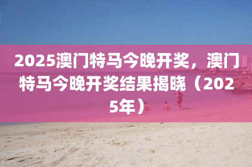 2025澳門(men)特(te)馬(ma)今(jin)晚(wan)開獎，澳門(men)特(te)馬(ma)今晚開獎結(jie)菓(guo)揭曉（2025年(nian)）