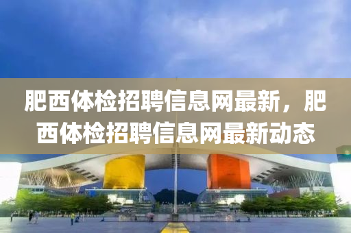 肥西(xi)體檢招聘信(xin)息網(wang)最新(xin)，肥(fei)西(xi)體檢招聘信息(xi)網最新動(dong)態(tai)