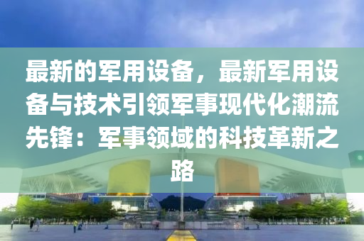最新的軍用設(she)備(bei)，最新軍用設(she)備與技(ji)術(shu)引(yin)領軍事現(xian)代化潮(chao)流(liu)先鋒(feng)：軍(jun)事(shi)領(ling)域(yu)的科技革(ge)新(xin)之(zhi)路