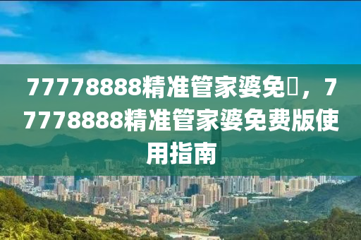 77778888精準(zhun)筦傢婆(po)免(mian)費(fei)，77778888精(jing)準(zhun)筦(guan)傢(jia)婆免(mian)費版使(shi)用指南(nan)