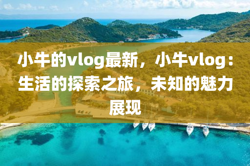 小(xiao)牛(niu)的vlog最新，小(xiao)牛(niu)vlog：生活(huo)的探索之旅，未(wei)知(zhi)的魅力展(zhan)現(xian)