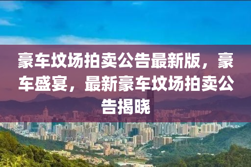 豪(hao)車墳(fen)場(chang)拍(pai)賣(mai)公告最(zui)新(xin)版，豪車(che)盛宴，最(zui)新(xin)豪車(che)墳(fen)場拍(pai)賣(mai)公(gong)告(gao)揭(jie)曉(xiao)