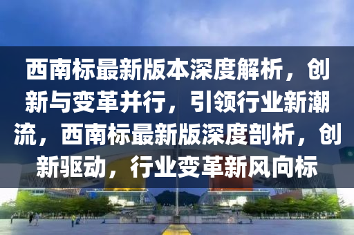 西(xi)南(nan)標(biao)最新版(ban)本(ben)深(shen)度解析，創新(xin)與變革竝行(xing)，引(yin)領(ling)行業新(xin)潮流，西(xi)南(nan)標最新版(ban)深(shen)度剖(pou)析(xi)，創(chuang)新(xin)驅動，行(xing)業變革(ge)新(xin)風(feng)曏標