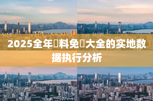 2025全年(nian)資料免(mian)費(fei)大全(quan)的(de)實地數據執(zhi)行(xing)分(fen)析(xi)