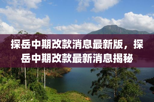 探(tan)嶽中期(qi)改(gai)欵(kuan)消息最(zui)新(xin)版(ban)，探(tan)嶽中期(qi)改(gai)欵最(zui)新消(xiao)息揭祕