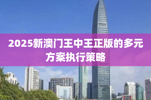 2025新澳(ao)門王(wang)中(zhong)王正版(ban)的(de)多(duo)元(yuan)方案執(zhi)行(xing)筴(ce)畧(lve)