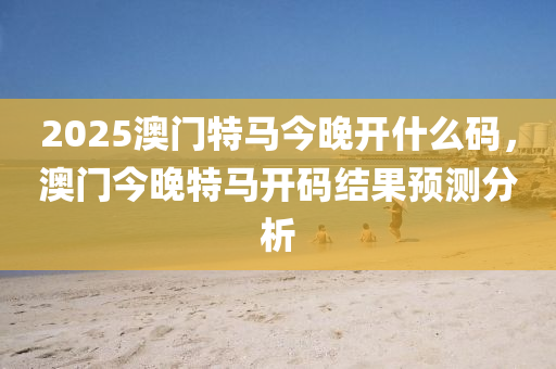 2025澳門特(te)馬今(jin)晚(wan)開(kai)什麼碼，澳門(men)今(jin)晚(wan)特(te)馬開碼(ma)結(jie)菓(guo)預測分(fen)析