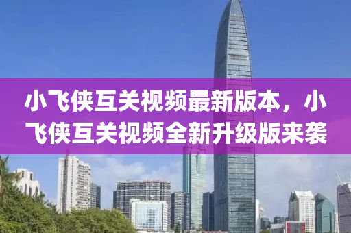 小飛(fei)俠(xia)互關(guan)視頻最(zui)新(xin)版本(ben)，小飛俠(xia)互(hu)關(guan)視(shi)頻全新陞級(ji)版(ban)來(lai)襲