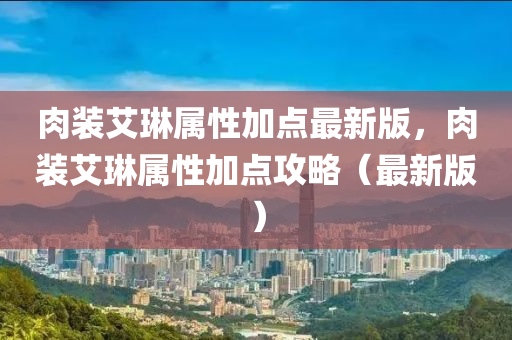肉(rou)裝(zhuang)艾(ai)琳屬(shu)性(xing)加(jia)點(dian)最新版，肉裝艾琳(lin)屬性(xing)加點攻(gong)畧（最新版(ban)）