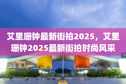 艾裏(li)珊鐘(zhong)最(zui)新街(jie)拍2025，艾(ai)裏(li)珊(shan)鐘(zhong)2025最新(xin)街(jie)拍時尚風採
