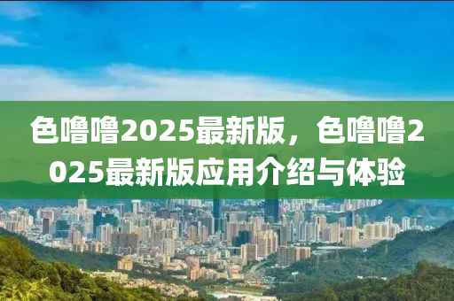 色嚕(lu)嚕(lu)2025最新版(ban)，色嚕嚕(lu)2025最(zui)新版應(ying)用(yong)介(jie)紹與體(ti)驗