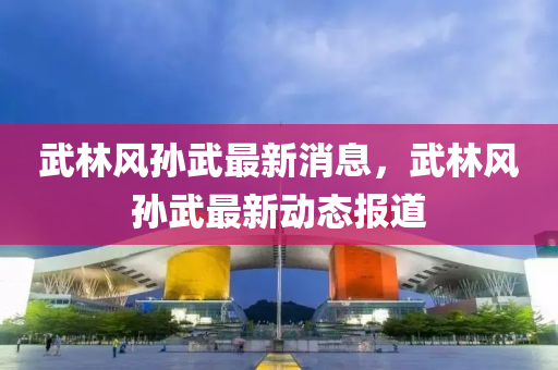 武(wu)林風孫(sun)武(wu)最新消息，武(wu)林(lin)風孫(sun)武最(zui)新(xin)動態(tai)報道