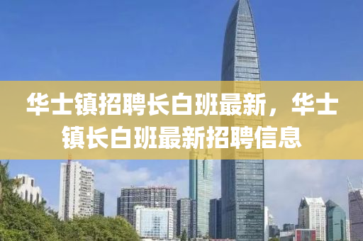 華(hua)士鎮招(zhao)聘(pin)長白班最新，華(hua)士(shi)鎮長白班最(zui)新招(zhao)聘信(xin)息