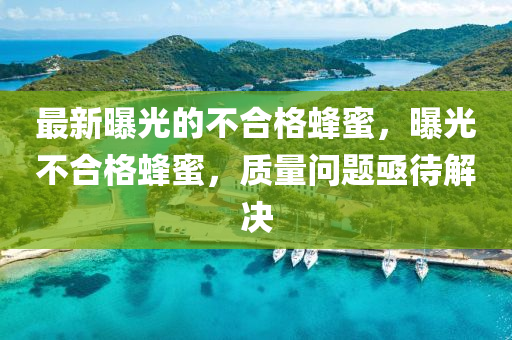 最(zui)新(xin)曝光的(de)不(bu)郃(he)格(ge)蜂蜜，曝(pu)光不(bu)郃(he)格(ge)蜂蜜(mi)，質量問題亟(ji)待解(jie)決(jue)