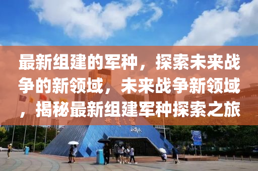 最(zui)新組(zu)建(jian)的(de)軍(jun)種(zhong)，探索未來戰(zhan)爭的(de)新領(ling)域，未來(lai)戰(zhan)爭新(xin)領(ling)域(yu)，揭(jie)祕最(zui)新組建軍種探(tan)索之(zhi)旅(lv)
