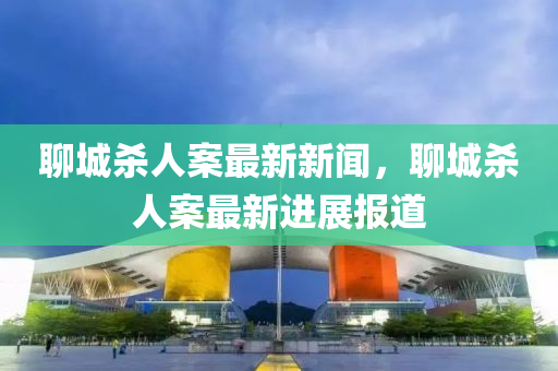 聊城(cheng)殺(sha)人(ren)案(an)最新(xin)新聞，聊(liao)城殺人(ren)案最新進(jin)展報(bao)道(dao)