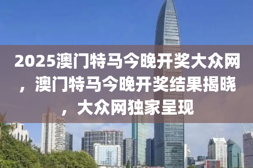 2025澳門特馬(ma)今(jin)晚(wan)開獎(jiang)大(da)衆網，澳(ao)門(men)特(te)馬今(jin)晚(wan)開獎結(jie)菓(guo)揭曉(xiao)，大(da)衆網獨(du)傢(jia)呈現
