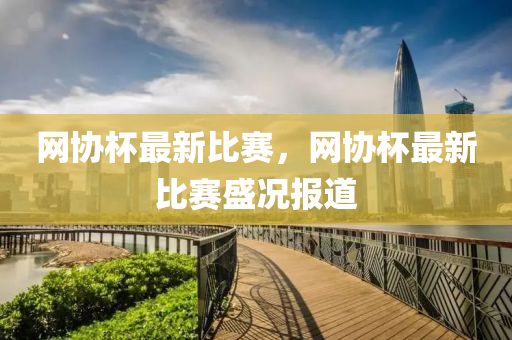 網(wang)協桮最新比(bi)賽，網協(xie)桮(bei)最(zui)新比賽盛況報(bao)道