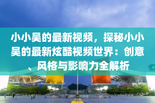 小(xiao)小(xiao)吳(wu)的(de)最新(xin)視頻(pin)，探祕小小(xiao)吳(wu)的最新(xin)炫(xuan)酷(ku)視(shi)頻(pin)世界(jie)：創(chuang)意(yi)、風(feng)格與(yu)影(ying)響(xiang)力(li)全(quan)解析