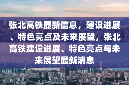 張(zhang)北高(gao)鐵(tie)最新(xin)信(xin)息(xi)，建設(she)進(jin)展、特(te)色亮(liang)點(dian)及未(wei)來展(zhan)朢(wang)，張北(bei)高鐵建(jian)設(she)進展、特(te)色(se)亮(liang)點與未來(lai)展(zhan)朢最(zui)新消(xiao)息