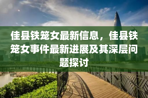 佳(jia)縣鐵(tie)籠(long)女最新(xin)信(xin)息，佳縣(xian)鐵(tie)籠女事(shi)件最(zui)新進展(zhan)及其(qi)深(shen)層問題探討(tao)