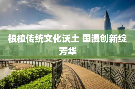 根植(zhi)傳統(tong)文化沃(wo)土 國(guo)漫(man)創新(xin)綻芳(fang)華(hua)