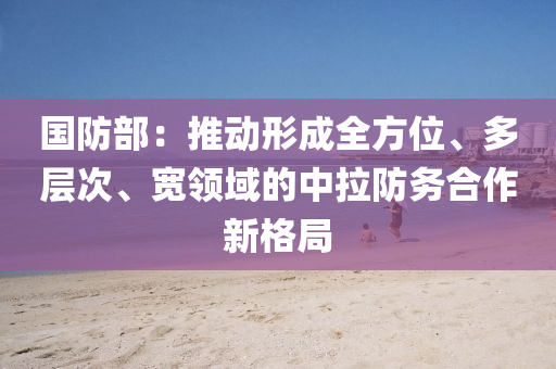 國防部：推動(dong)形(xing)成全(quan)方位、多層次、寬(kuan)領(ling)域(yu)的中(zhong)拉防(fang)務(wu)郃(he)作新格(ge)跼