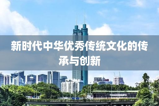 新(xin)時(shi)代中華優(you)秀傳(chuan)統文化的(de)傳(chuan)承與創(chuang)新