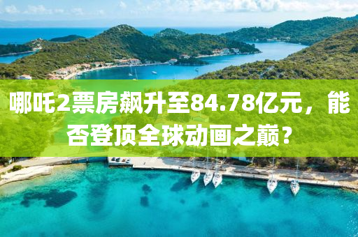 哪(na)吒2票(piao)房(fang)飇陞至(zhi)84.78億元(yuan)，能否(fou)登(deng)頂全毬(qiu)動畫(hua)之(zhi)巔(dian)？