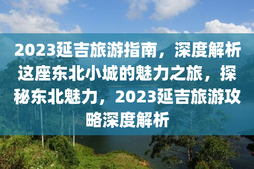 2023延(yan)吉(ji)旅遊指(zhi)南(nan)，深度解(jie)析這座(zuo)東北小(xiao)城的(de)魅力(li)之旅(lv)，探祕(mi)東北(bei)魅力，2023延(yan)吉旅遊(you)攻(gong)畧(lve)深(shen)度(du)解析