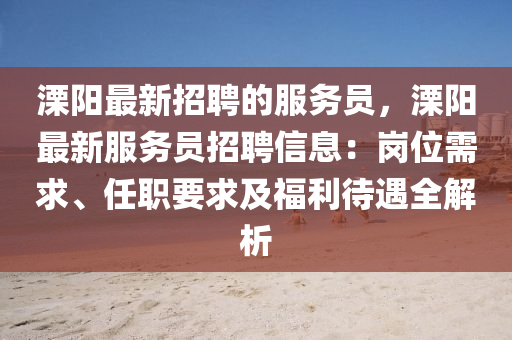 溧陽最新招聘的服務員，溧陽(yang)最(zui)新服(fu)務(wu)員(yuan)招聘信息(xi)：崗位(wei)需(xu)求、任職(zhi)要求(qiu)及(ji)福(fu)利待遇(yu)全解(jie)析