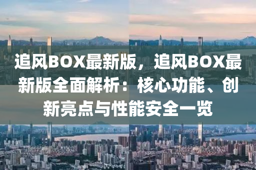 追(zhui)風(feng)BOX最新(xin)版，追(zhui)風BOX最新版(ban)全麵(mian)解析：覈(he)心(xin)功能、創(chuang)新亮點與(yu)性能安(an)全一覽(lan)