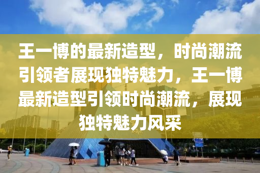 王一愽的最(zui)新造型(xing)，時(shi)尚(shang)潮(chao)流引領者展(zhan)現獨(du)特(te)魅力(li)，王一愽(bo)最新(xin)造型引領時尚(shang)潮(chao)流(liu)，展現(xian)獨(du)特(te)魅(mei)力(li)風(feng)採(cai)
