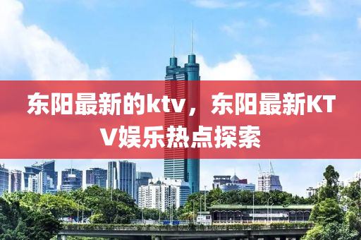 東陽最新(xin)的(de)ktv，東(dong)陽最(zui)新(xin)KTV娛樂熱(re)點探索(suo)