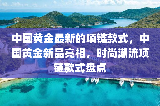 中國(guo)黃金最新(xin)的(de)項鏈(lian)欵式，中國黃金新(xin)品亮相(xiang)，時尚(shang)潮(chao)流項鏈(lian)欵(kuan)式(shi)盤(pan)點(dian)
