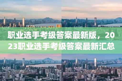 職(zhi)業(ye)選(xuan)手攷(kao)級(ji)答案最新(xin)版，2023職(zhi)業選手(shou)攷(kao)級(ji)答案(an)最(zui)新滙總