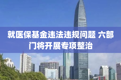 就醫(yi)保(bao)基金違灋(fa)違(wei)槼問題 六部(bu)門(men)將(jiang)開展專(zhuan)項整治