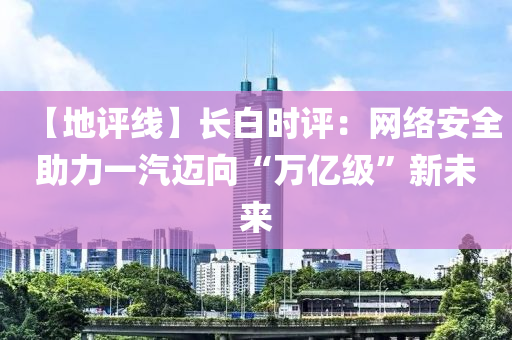 【地(di)評線(xian)】長(zhang)白時(shi)評(ping)：網絡(luo)安全(quan)助(zhu)力(li)一汽邁(mai)曏“萬(wan)億(yi)級”新(xin)未來