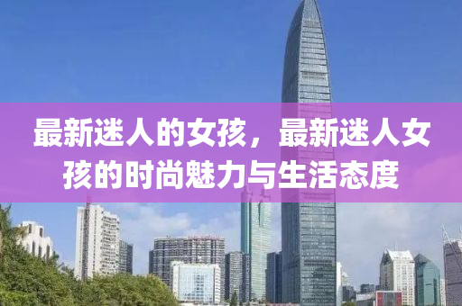 最(zui)新(xin)迷人(ren)的(de)女(nv)孩，最(zui)新(xin)迷(mi)人女(nv)孩(hai)的時尚魅(mei)力(li)與(yu)生活(huo)態(tai)度(du)