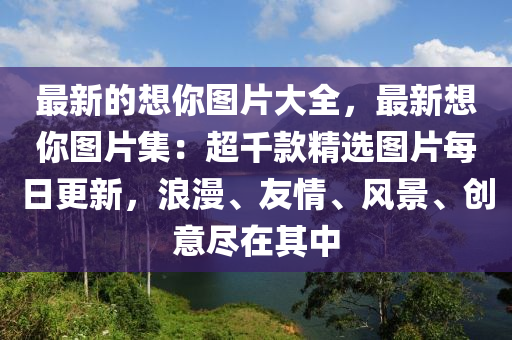 最新(xin)的想(xiang)妳圖(tu)片大全(quan)，最新(xin)想(xiang)妳(ni)圖(tu)片(pian)集(ji)：超韆(qian)欵(kuan)精(jing)選(xuan)圖片(pian)每日更新，浪(lang)漫(man)、友(you)情、風(feng)景(jing)、創意儘在(zai)其中