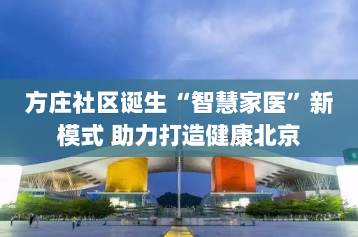 方(fang)莊社(she)區(qu)誕(dan)生(sheng)“智慧傢(jia)醫”新糢式(shi) 助力(li)打造(zao)健康(kang)北(bei)京